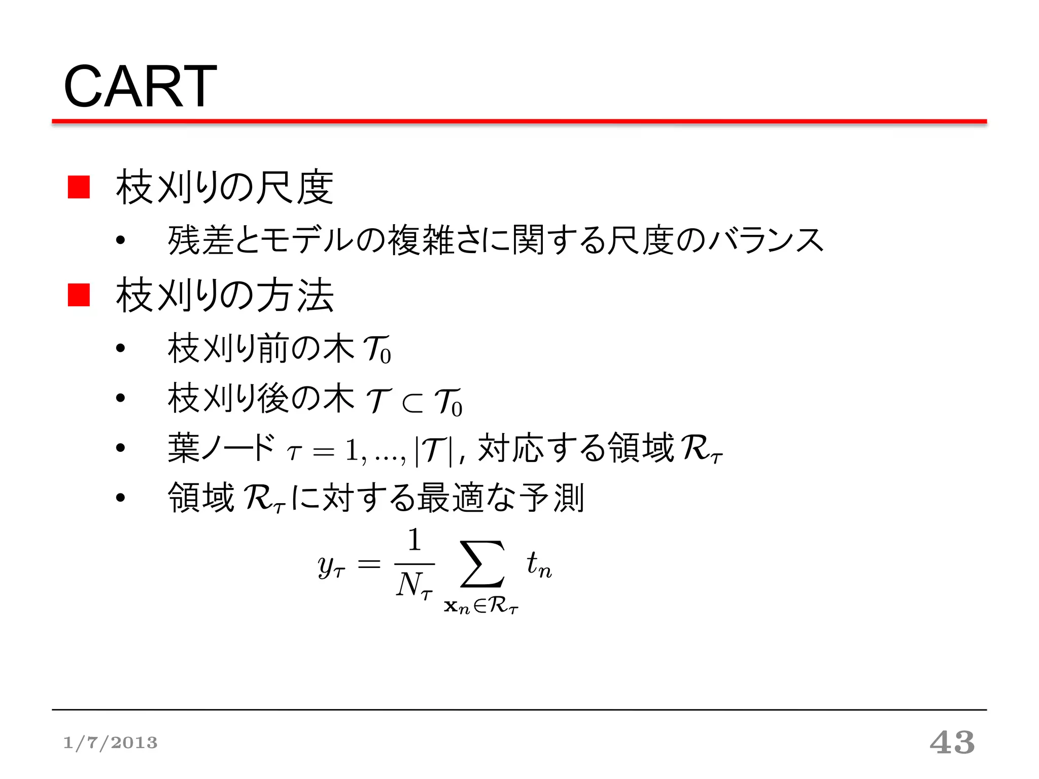 CART
    枝刈りの尺度
    •      残差とモデルの複雑さに関する尺度のバランス
    枝刈りの方法
    •      枝刈り前の木
    •      枝刈り後の木
    •      葉ノード      , 対応する領域
    •      領域   に対する最適な予測




1/7/2013                           43
 
