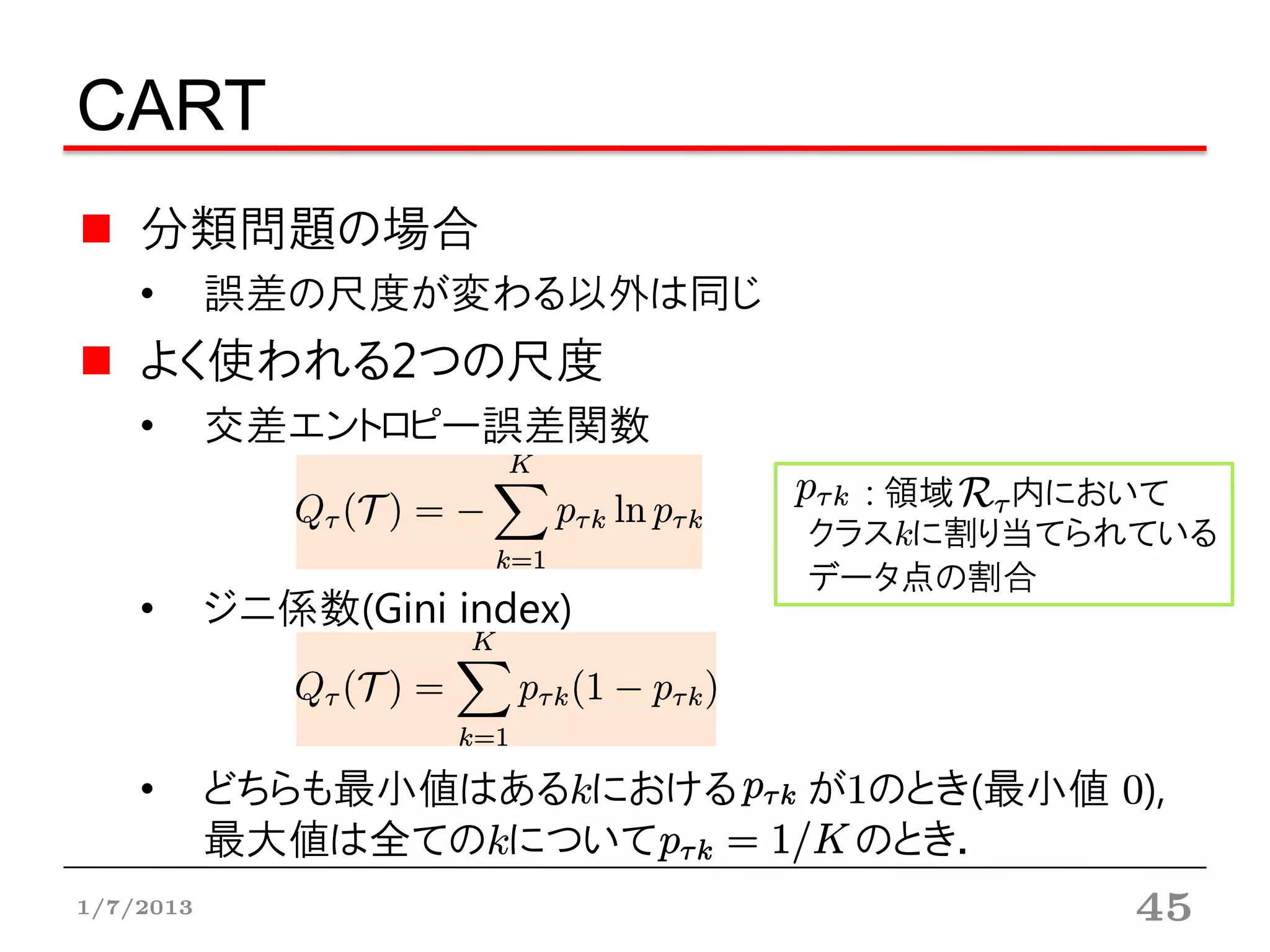 CART
    分類問題の場合
    •      誤差の尺度が変わる以外は同じ
    よく使われる2つの尺度
    •      交差エントロピー誤差関数
                                : 領域 内において
                              クラスkに割り当てられている
                              データ点の割合
    •      ジニ係数(Gini index)



    •      どちらも最小値はあるkにおける    が1のとき(最小値 0),
           最大値は全てのkについて        のとき．
1/7/2013                                 45
 
