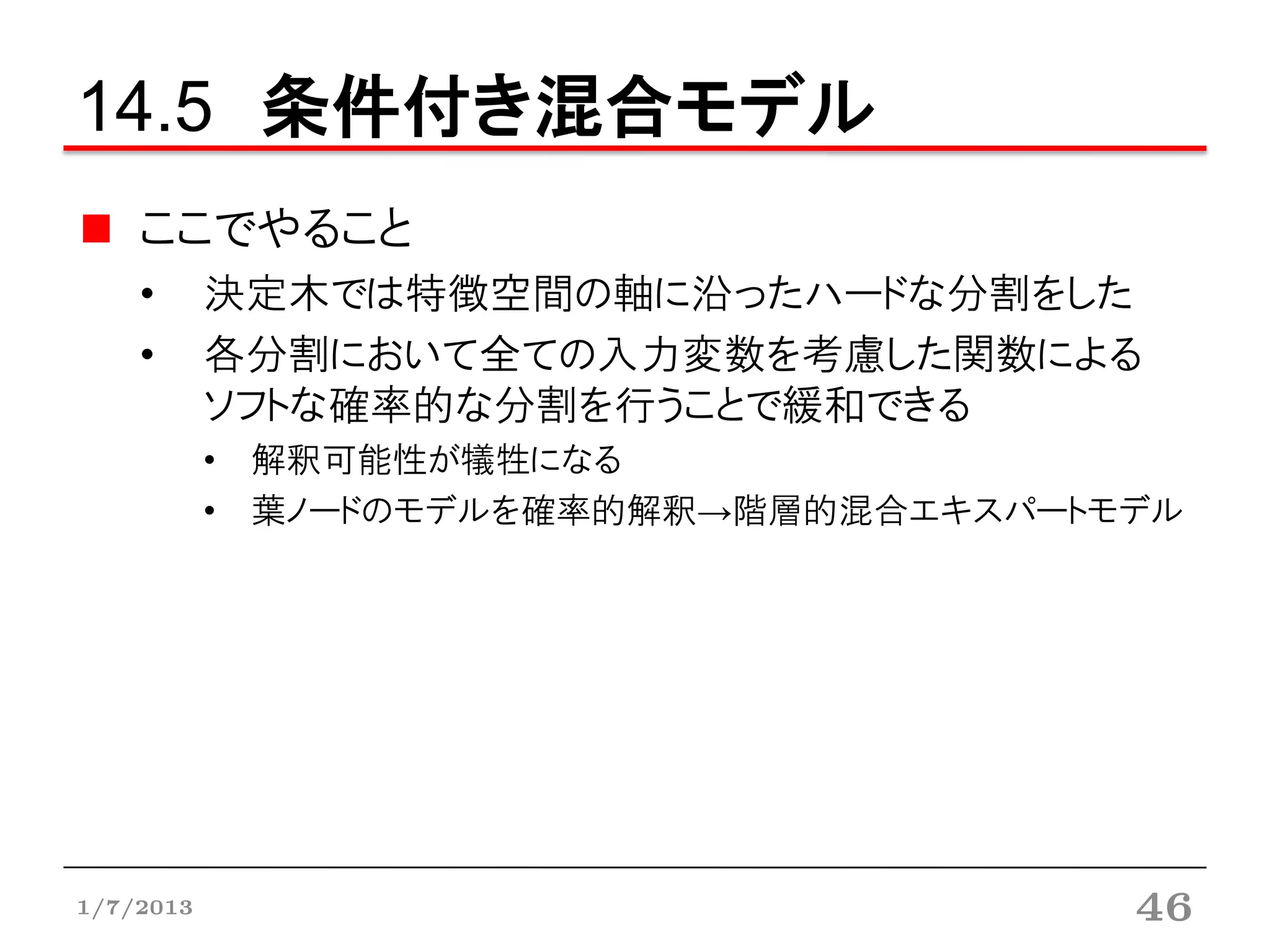14.5 条件付き混合モデル
    ここでやること
    •      決定木では特徴空間の軸に沿ったハードな分割をした
    •      各分割において全ての入力変数を考慮した関数による
           ソフトな確率的な分割を行うことで緩和できる
           • 解釈可能性が犠牲になる
           • 葉ノードのモデルを確率的解釈→階層的混合エキスパートモデル




1/7/2013                                46
 