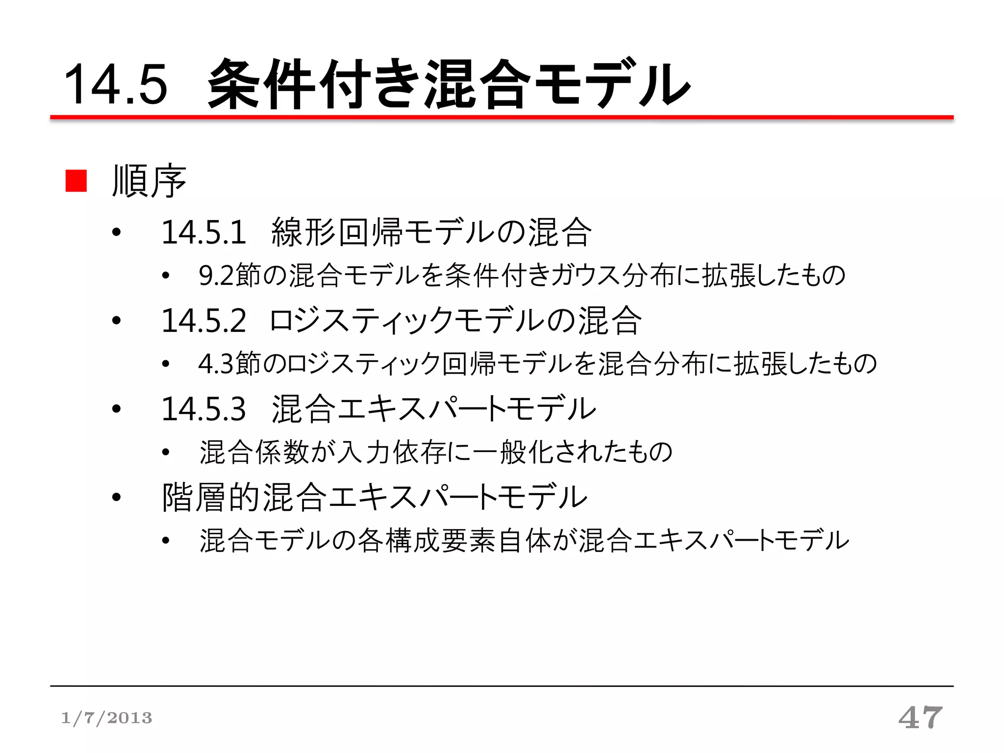 14.5 条件付き混合モデル
    順序
    •      14.5.1 線形回帰モデルの混合
           • 9.2節の混合モデルを条件付きガウス分布に拡張したもの
    •      14.5.2 ロジスティックモデルの混合
           • 4.3節のロジスティック回帰モデルを混合分布に拡張したもの
    •      14.5.3 混合エキスパートモデル
           • 混合係数が入力依存に一般化されたもの
    •      階層的混合エキスパートモデル
           • 混合モデルの各構成要素自体が混合エキスパートモデル




1/7/2013                                     47
 