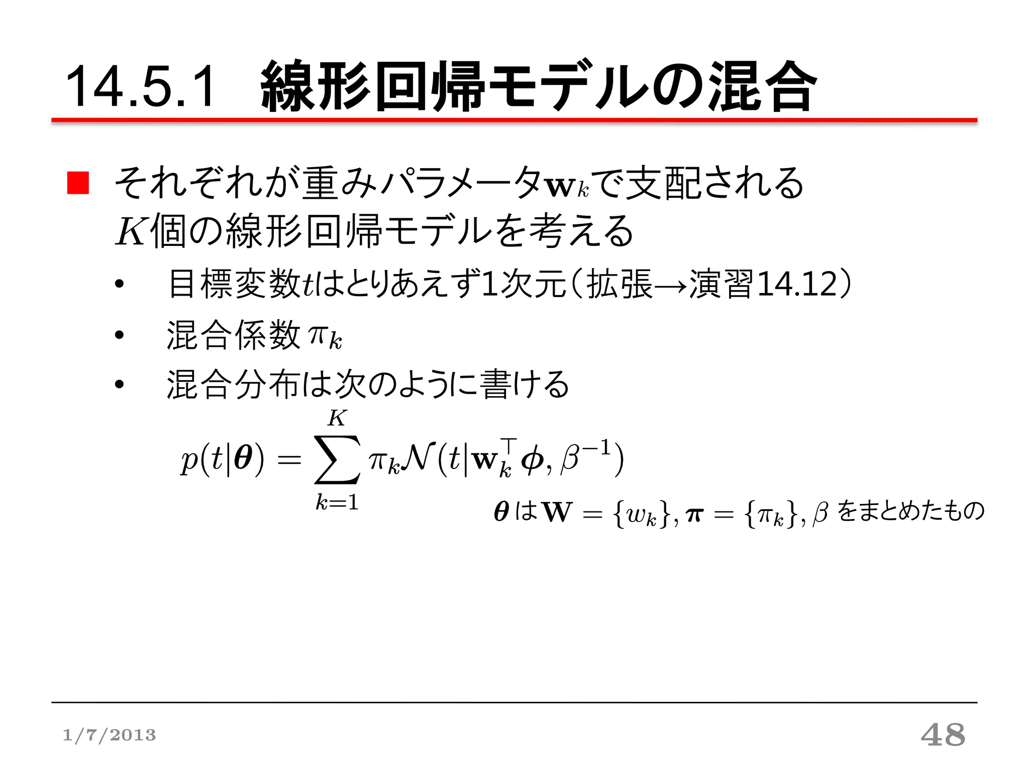 14.5.1 線形回帰モデルの混合
    それぞれが重みパラメータwkで支配される
    K個の線形回帰モデルを考える
    •      目標変数tはとりあえず1次元（拡張→演習14.12）
    •      混合係数
    •      混合分布は次のように書ける


                        は           をまとめたもの




1/7/2013                                48
 