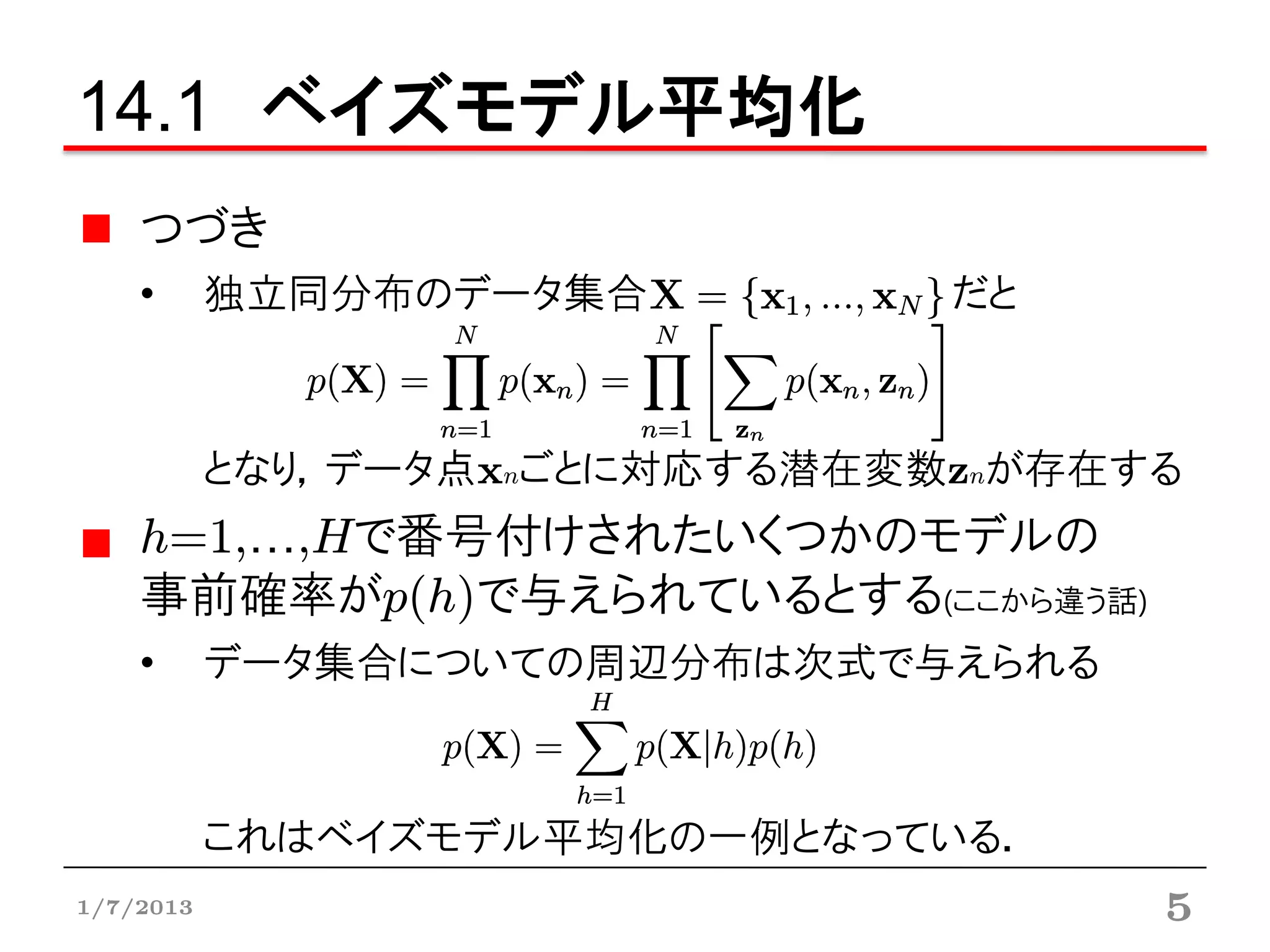 14.1 ベイズモデル平均化
    つづき
    •      独立同分布のデータ集合          だと



           となり，データ点xnごとに対応する潜在変数znが存在する
    h=1,…,Hで番号付けされたいくつかのモデルの
    事前確率がp(h)で与えられているとする(ここから違う話)
    •      データ集合についての周辺分布は次式で与えられる



           これはベイズモデル平均化の一例となっている．
1/7/2013                              5
 