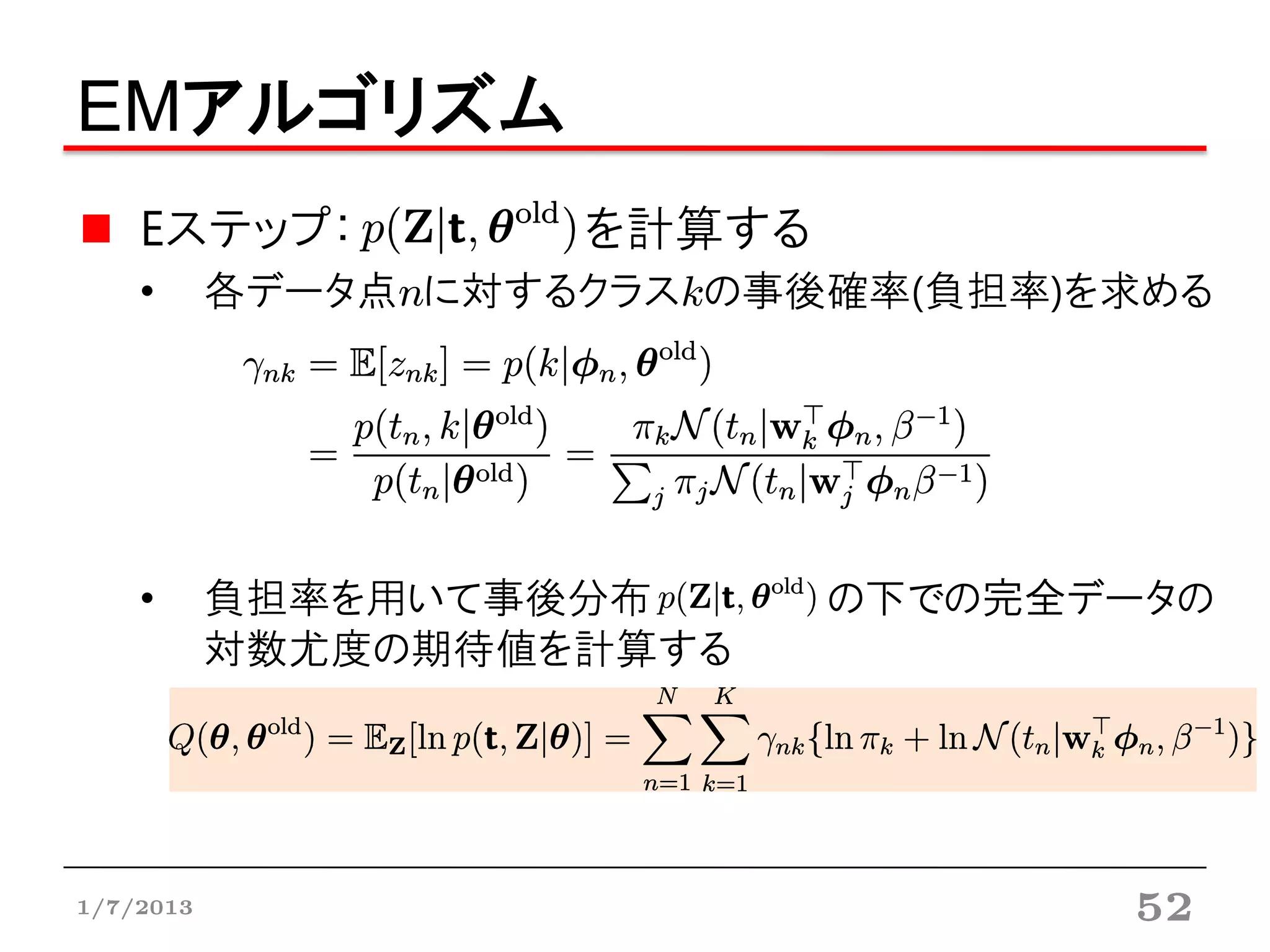 EMアルゴリズム
    Eステップ：           を計算する
    •      各データ点nに対するクラスkの事後確率(負担率)を求める




    •      負担率を用いて事後分布       の下での完全データの
           対数尤度の期待値を計算する




1/7/2013                            52
 