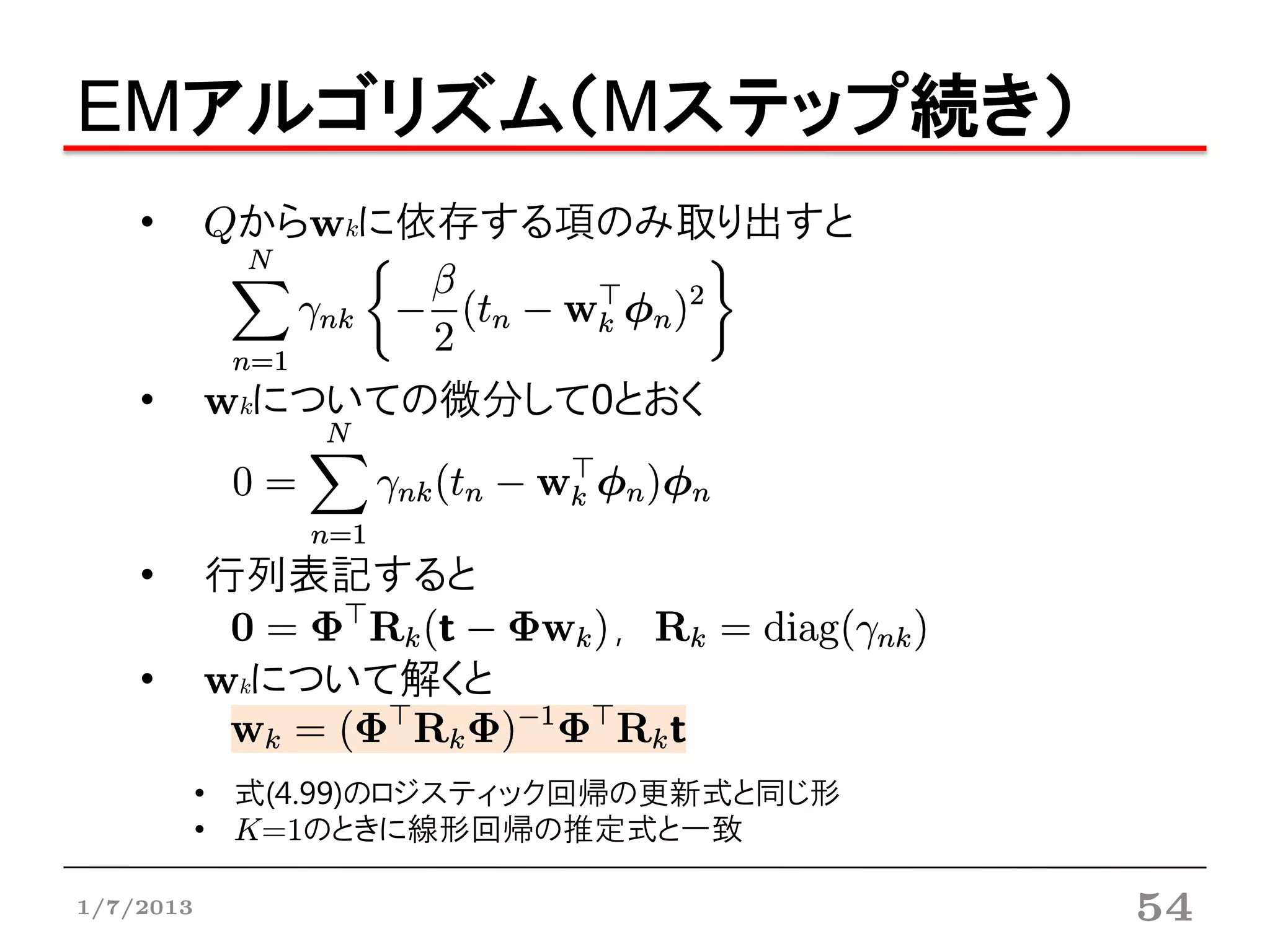 EMアルゴリズム（Mステップ続き）
    •      Qからwkに依存する項のみ取り出すと



    •      wkについての微分して0とおく



    •      行列表記すると
                            ,
    •      wkについて解くと

           • 式(4.99)のロジスティック回帰の更新式と同じ形
           • K=1のときに線形回帰の推定式と一致

1/7/2013                                 54
 