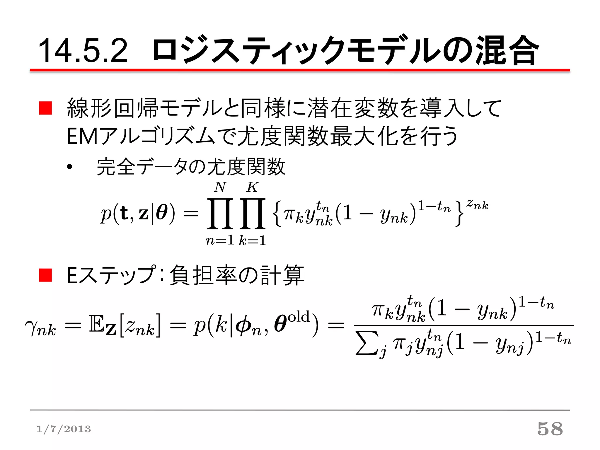 14.5.2 ロジスティックモデルの混合
    線形回帰モデルと同様に潜在変数を導入して
    EMアルゴリズムで尤度関数最大化を行う
    •      完全データの尤度関数




    Eステップ：負担率の計算




1/7/2013                   58
 