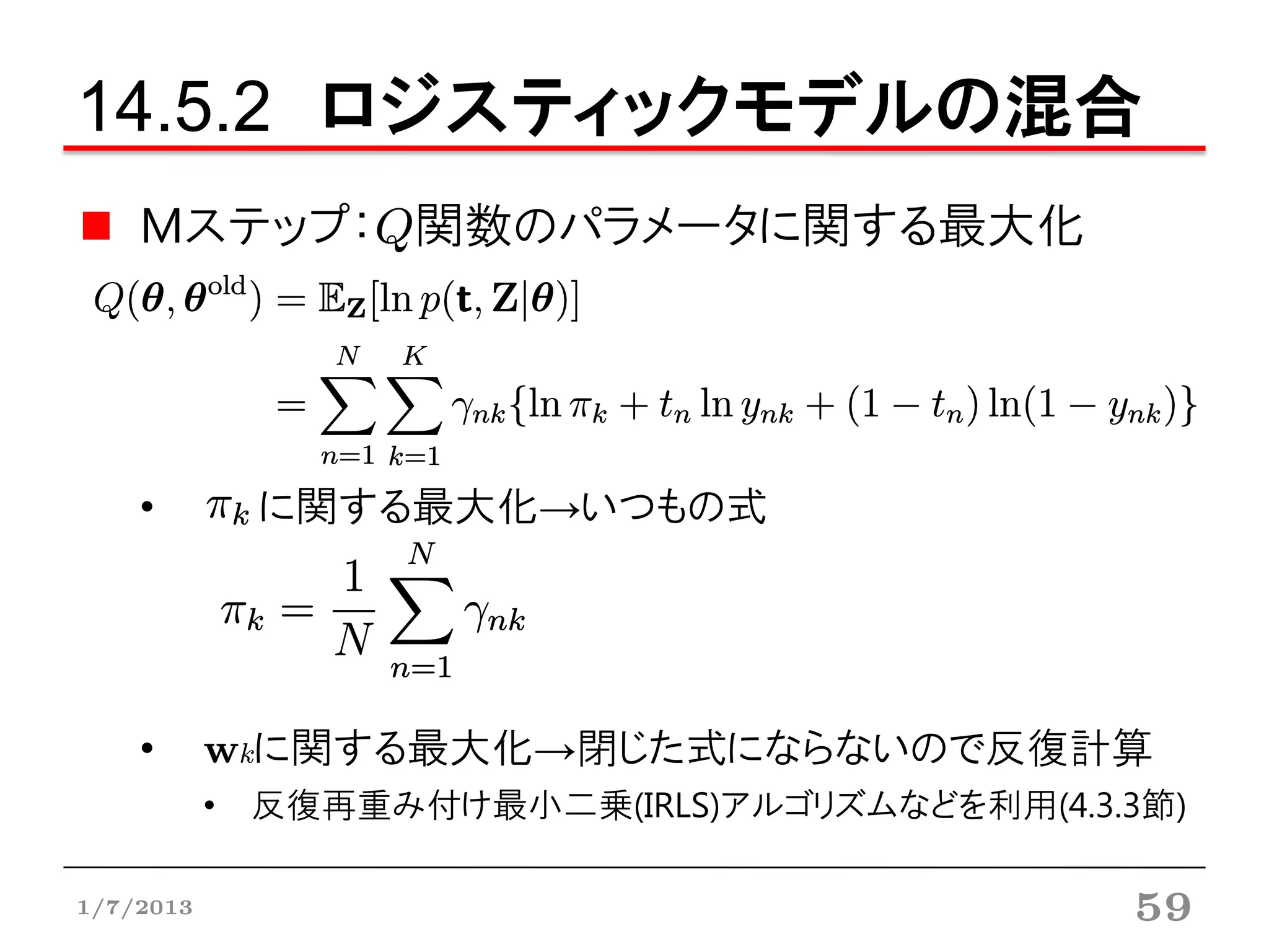 14.5.2 ロジスティックモデルの混合
    Mステップ：Q関数のパラメータに関する最大化




    •        に関する最大化→いつもの式




    •      wkに関する最大化→閉じた式にならないので反復計算
           • 反復再重み付け最小二乗(IRLS)アルゴリズムなどを利用(4.3.3節)

1/7/2013                                      59
 