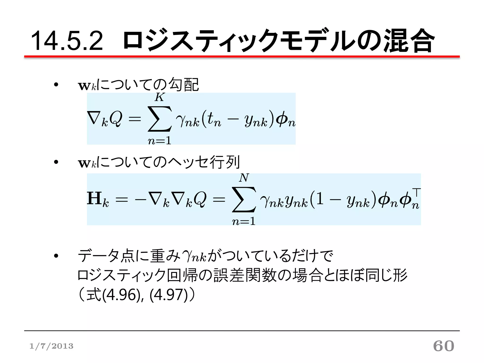 14.5.2 ロジスティックモデルの混合
    •      wkについての勾配



    •      wkについてのヘッセ行列




    •      データ点に重み           がついているだけで
           ロジスティック回帰の誤差関数の場合とほぼ同じ形
           （式(4.96), (4.97)）


1/7/2013                                 60
 