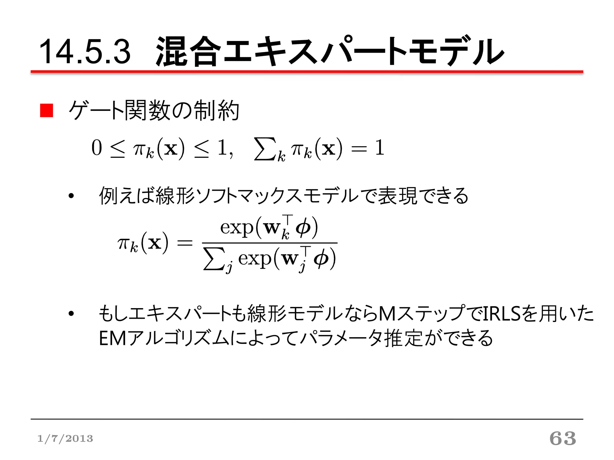 14.5.3 混合エキスパートモデル
    ゲート関数の制約


    •      例えば線形ソフトマックスモデルで表現できる




    •      もしエキスパートも線形モデルならMステップでIRLSを用いた
           EMアルゴリズムによってパラメータ推定ができる



1/7/2013                              63
 