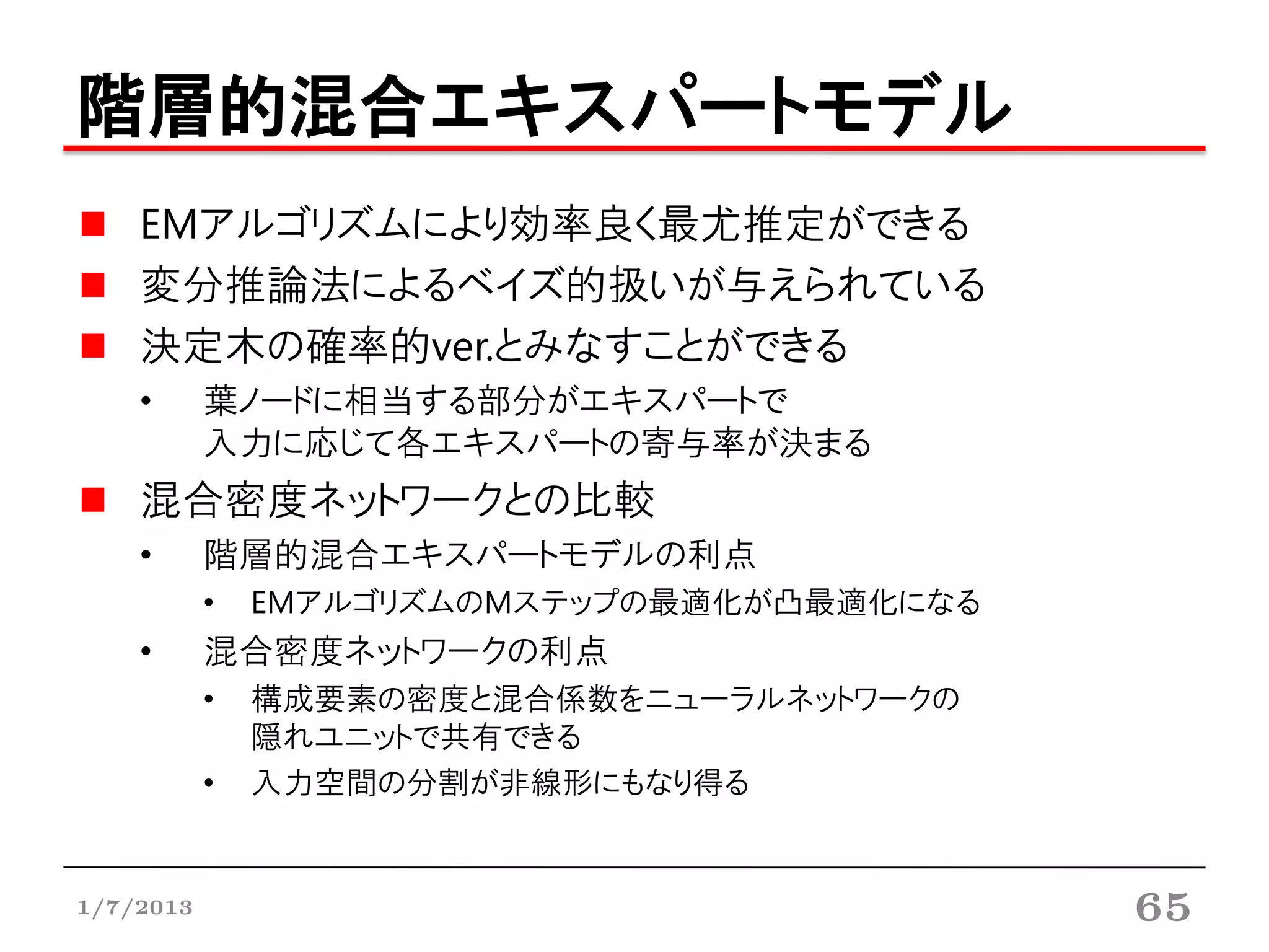 階層的混合エキスパートモデル
    EMアルゴリズムにより効率良く最尤推定ができる
    変分推論法によるベイズ的扱いが与えられている
    決定木の確率的ver.とみなすことができる
    •      葉ノードに相当する部分がエキスパートで
           入力に応じて各エキスパートの寄与率が決まる
    混合密度ネットワークとの比較
    •      階層的混合エキスパートモデルの利点
           •   EMアルゴリズムのMステップの最適化が凸最適化になる
    •      混合密度ネットワークの利点
           •   構成要素の密度と混合係数をニューラルネットワークの
               隠れユニットで共有できる
           •   入力空間の分割が非線形にもなり得る


1/7/2013                                    65
 