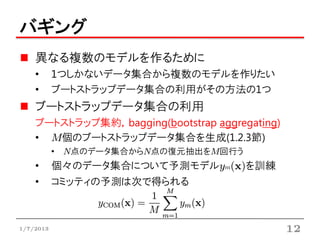 バギング
    異なる複数のモデルを作るために
    •      1つしかないデータ集合から複数のモデルを作りたい
    •      ブートストラップデータ集合の利用がその方法の1つ
    ブートストラップデータ集合の利用
    ブートストラップ集約，bagging(bootstrap aggregating)
    • M個のブートストラップデータ集合を生成(1.2.3節)
           • N点のデータ集合からN点の復元抽出をM回行う
    •      個々のデータ集合について予測モデルym(x)を訓練
    •      コミッティの予測は次で得られる



1/7/2013                                        12
 