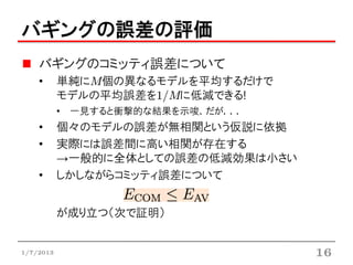 バギングの誤差の評価
    バギングのコミッティ誤差について
    •      単純にM個の異なるモデルを平均するだけで
           モデルの平均誤差を1/Mに低減できる!
           • 一見すると衝撃的な結果を示唆．だが．．．
    •      個々のモデルの誤差が無相関という仮説に依拠
    •      実際には誤差間に高い相関が存在する
           →一般的に全体としての誤差の低減効果は小さい
    •      しかしながらコミッティ誤差について


           が成り立つ（次で証明）


1/7/2013                            16
 