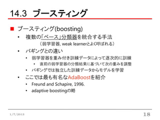 14.3 ブースティング
    ブースティング(boosting)
    •      複数の「ベース」分類器を統合する手法
                  （弱学習器, weak learnerとよく呼ばれる）
    •      バギングとの違い
           • 弱学習器を重み付き訓練データによって逐次的に訓練
              •   直前の弱学習器の分類結果に基づいて次の重みを調整
           • バギングでは独立した訓練データからモデルを学習
    •      ここでは最も有名なAdaBoostを紹介
           • Freund and Schapire, 1996.
           • adaptive boostingの略




1/7/2013                                        18
 