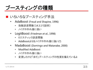 ブースティングの種類
    いろいろなブースティング手法
    •      AdaBoost (Freud and Shapine, 1996)
           • 指数誤差関数（14.3.1で説明）
           • ノイズや外れ値に弱い
    •      LogitBoost (Friedman et al., 1998)
           • ロジスティック誤差関数
           • AdaBoostよりはノイズや外れ値に強い(?)
    •      MadaBoost (Domingo and Watanabe, 2000)
           • Modified AdaBoost
           • ノイズや外れ値に強い
           • 変更したけど「まだ」ブースティングの性質を備えているよ


1/7/2013                                            23
 
