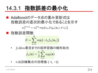 14.3.1 指数誤差の最小化
    AdaBoostのデータ点の重み更新式は
    指数誤差の逐次的最小化であることを示す

    指数誤差関数


    •      fmはm番目までの弱学習器の線形結合



    •      tnは訓練集合の目標値 {-1, +1}

1/7/2013                          24
 