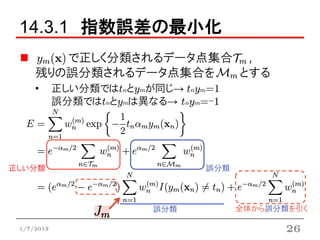 14.3.1 指数誤差の最小化
        で正しく分類されるデータ点集合 ,
     残りの誤分類されるデータ点集合を  とする
     •      正しい分類ではtnとymが同じ→ tnym=1
            誤分類ではtnとymは異なる→ tnym=-1




正しい分類                            誤分類




                          誤分類          全体から誤分類を引く

 1/7/2013                                     26
 