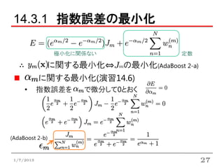 14.3.1 指数誤差の最小化

                 極小化に関係ない            定数

   ∴         に関する最小化⇔Jmの最小化(AdaBoost 2-a)
            に関する最小化(演習14.6)
     •      指数誤差を     で微分して0とおく




(AdaBoost 2-b)


 1/7/2013                                   27
 