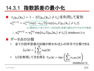 14.3.1 指数誤差の最小化
                               を利用して変形

               nに関係ない（全てのデータ点を同じ係数で重み付けする）ので無視

                                  (AdaBoost 2-c)

    データ点の分類
    •      全ての弱学習器の訓練が終わればfMの符号で分類できる



    •      1/2を無視して次を得る
                                      (AdaBoost 3)
1/7/2013                                       29
 