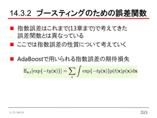 14.3.2 ブースティングのための誤差関数
    指数誤差はこれまで(13章まで)で考えてきた
    誤差関数とは異なっている
    ここでは指数誤差の性質について考えていく

    AdaBoostで用いられる指数誤差の期待損失




1/7/2013                      30
 