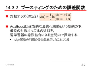 14.3.2 ブースティングのための誤差関数
    対数オッズ（の1/2）

    AdaBoostは逐次的な最適化戦略という制約の下，
    最良の対数オッズ比の近似を，
    弱学習器の線形結合による空間内で探索する．
    •      sign関数の利用の妥当性を示したことになる




1/7/2013                            32
 