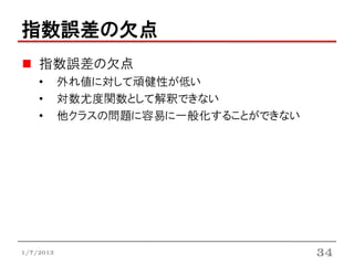 指数誤差の欠点
    指数誤差の欠点
    •      外れ値に対して頑健性が低い
    •      対数尤度関数として解釈できない
    •      他クラスの問題に容易に一般化することができない




1/7/2013                             34
 