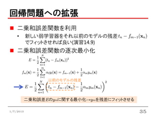 回帰問題への拡張
    二乗和誤差関数を利用
    •      新しい弱学習器をそれ以前のモデルの残差
           でフィットさせれば良い(演習14.9)
    二乗和誤差関数の逐次最小化



                 以前のモデルの残差



           二乗和誤差Eのymに関する最小化→ymを残差にフィットさせる

1/7/2013                                    35
 
