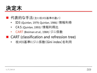 決定木
    代表的な手法（主に枝刈り基準の違い）
    •      ID3 (Quinlan, 1979; Quinlan, 1986)：情報利得
    •      C4.5 (Quinlan, 1993)：情報利得比
    •      CART (Breiman et al., 1984)：ジニ係数
    CART (classification and refression tree)
    •      枝刈り基準にジニ係数（Gini index）を利用




1/7/2013                                             39
 