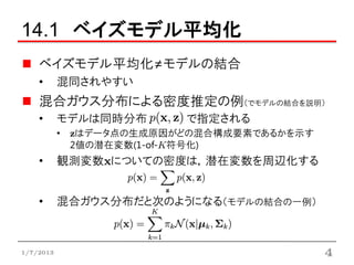 14.1 ベイズモデル平均化
    ベイズモデル平均化≠モデルの結合
    •      混同されやすい
    混合ガウス分布による密度推定の例（でモデルの結合を説明）
    •      モデルは同時分布      で指定される
           • zはデータ点の生成原因がどの混合構成要素であるかを示す
             2値の潜在変数(1-of-K符号化)
    •      観測変数xについての密度は，潜在変数を周辺化する


    •      混合ガウス分布だと次のようになる（モデルの結合の一例）



1/7/2013                                   4
 
