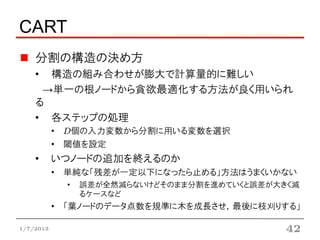 CART
    分割の構造の決め方
    • 構造の組み合わせが膨大で計算量的に難しい
     →単一の根ノードから貪欲最適化する方法が良く用いられる
    • 各ステップの処理
           • D個の入力変数から分割に用いる変数を選択
           • 閾値を設定
    •      いつノードの追加を終えるのか
           • 単純な「残差が一定以下になったら止める」方法はうまくいかない
             •   誤差が全然減らないけどそのまま分割を進めていくと誤差が大きく減
                 るケースなど
           • 「葉ノードのデータ点数を規準に木を成長させ，最後に枝刈りする」


1/7/2013                                      42
 