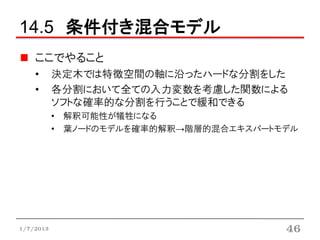 14.5 条件付き混合モデル
    ここでやること
    •      決定木では特徴空間の軸に沿ったハードな分割をした
    •      各分割において全ての入力変数を考慮した関数による
           ソフトな確率的な分割を行うことで緩和できる
           • 解釈可能性が犠牲になる
           • 葉ノードのモデルを確率的解釈→階層的混合エキスパートモデル




1/7/2013                                46
 