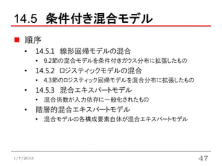 14.5 条件付き混合モデル
    順序
    •      14.5.1 線形回帰モデルの混合
           • 9.2節の混合モデルを条件付きガウス分布に拡張したもの
    •      14.5.2 ロジスティックモデルの混合
           • 4.3節のロジスティック回帰モデルを混合分布に拡張したもの
    •      14.5.3 混合エキスパートモデル
           • 混合係数が入力依存に一般化されたもの
    •      階層的混合エキスパートモデル
           • 混合モデルの各構成要素自体が混合エキスパートモデル




1/7/2013                                     47
 