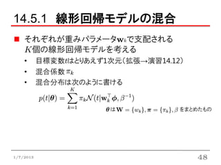 14.5.1 線形回帰モデルの混合
    それぞれが重みパラメータwkで支配される
    K個の線形回帰モデルを考える
    •      目標変数tはとりあえず1次元（拡張→演習14.12）
    •      混合係数
    •      混合分布は次のように書ける


                        は           をまとめたもの




1/7/2013                                48
 