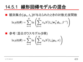 14.5.1 線形回帰モデルの混合
    観測集合     が与えられたときの対数尤度関数




    参考：混合ガウスモデル(9章)




1/7/2013                   49
 