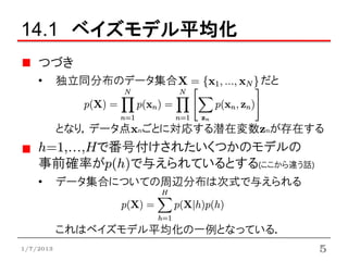 14.1 ベイズモデル平均化
    つづき
    •      独立同分布のデータ集合          だと



           となり，データ点xnごとに対応する潜在変数znが存在する
    h=1,…,Hで番号付けされたいくつかのモデルの
    事前確率がp(h)で与えられているとする(ここから違う話)
    •      データ集合についての周辺分布は次式で与えられる



           これはベイズモデル平均化の一例となっている．
1/7/2013                              5
 