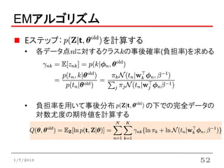 EMアルゴリズム
    Eステップ：           を計算する
    •      各データ点nに対するクラスkの事後確率(負担率)を求める




    •      負担率を用いて事後分布       の下での完全データの
           対数尤度の期待値を計算する




1/7/2013                            52
 