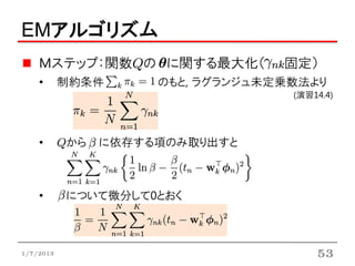 EMアルゴリズム
    Mステップ：関数Qの に関する最大化（            固定）
    •      制約条件       のもと, ラグランジュ未定乗数法より
                                    (演習14.4)




    •      Qから   に依存する項のみ取り出すと



    •      について微分して0とおく



1/7/2013                                53
 