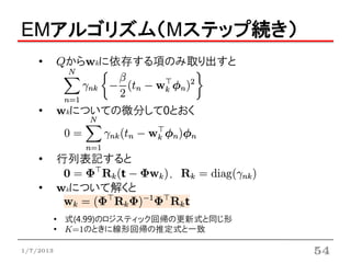EMアルゴリズム（Mステップ続き）
    •      Qからwkに依存する項のみ取り出すと



    •      wkについての微分して0とおく



    •      行列表記すると
                            ,
    •      wkについて解くと

           • 式(4.99)のロジスティック回帰の更新式と同じ形
           • K=1のときに線形回帰の推定式と一致

1/7/2013                                 54
 