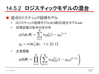 14.5.2 ロジスティックモデルの混合
    混合ロジスティック回帰モデル
    •      ロジスティック回帰モデル(4.3節)の混合モデルver.
    •      目標変数の条件付き分布




    •      尤度関数




1/7/2013                                  57
 