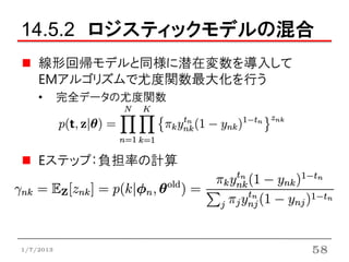 14.5.2 ロジスティックモデルの混合
    線形回帰モデルと同様に潜在変数を導入して
    EMアルゴリズムで尤度関数最大化を行う
    •      完全データの尤度関数




    Eステップ：負担率の計算




1/7/2013                   58
 