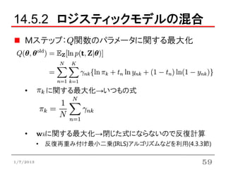 14.5.2 ロジスティックモデルの混合
    Mステップ：Q関数のパラメータに関する最大化




    •        に関する最大化→いつもの式




    •      wkに関する最大化→閉じた式にならないので反復計算
           • 反復再重み付け最小二乗(IRLS)アルゴリズムなどを利用(4.3.3節)

1/7/2013                                      59
 