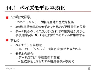 14.1 ベイズモデル平均化
    hの和の解釈
    •      1つのモデルがデータ集合全体の生成を担当
    •      hの確率分布はどのモデルであるかの不確実性を反映
    •      データ集合のサイズが大きくなれば不確実性が減少し
           事後確率p(h|X)は漸近的に1つのモデルに集中する
    まとめ
    •      ベイズモデル平均化
           →単一のモデルからデータ集合全体が生成される
    •      モデルの結合
           →データ点ごとに潜在変数が存在
            ＝生成原因となるモデル構成要素が異なる

1/7/2013                                6
 