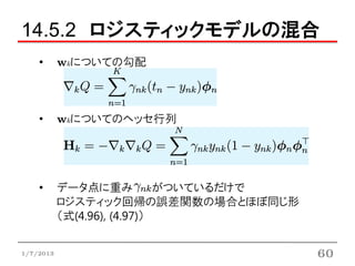 14.5.2 ロジスティックモデルの混合
    •      wkについての勾配



    •      wkについてのヘッセ行列




    •      データ点に重み           がついているだけで
           ロジスティック回帰の誤差関数の場合とほぼ同じ形
           （式(4.96), (4.97)）


1/7/2013                                 60
 