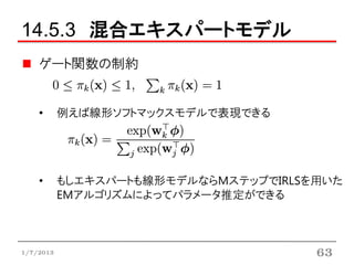 14.5.3 混合エキスパートモデル
    ゲート関数の制約


    •      例えば線形ソフトマックスモデルで表現できる




    •      もしエキスパートも線形モデルならMステップでIRLSを用いた
           EMアルゴリズムによってパラメータ推定ができる



1/7/2013                              63
 