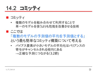 14.2 コミッティ
    コミッティ
    •      複数のモデルを組み合わせて利用することで
           単一のモデルを使うよりも性能を改善させる技術
    ここでは
    「複数のモデルの予測値の平均を予測値とする」
    という最も簡単なコミッティ構築について考える
    •      バイアス要素が小さいモデルの平均化はバリアンスの
           寄与がキャンセルされる傾向にある
           →正確な予測につながる（3.2節)



1/7/2013                              9
 