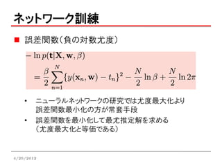 ネットワーク訓練
    誤差関数（負の対数尤度）




    •   ニューラルネットワークの研究では尤度最大化より
        誤差関数最小化の方が常套手段
    •   誤差関数を最小化して最尤推定解を求める
        （尤度最大化と等価である）


4/25/2012
 
