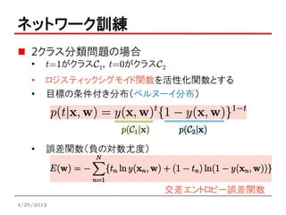 ネットワーク訓練
    2クラス分類問題の場合
    •   t=1がクラスC1，t=0がクラスC2
    •   ロジスティックシグモイド関数を活性化関数とする
    •   目標の条件付き分布（ベルヌーイ分布）




    •   誤差関数（負の対数尤度）



                          交差エントロピー誤差関数
4/25/2012
 
