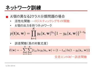 ネットワーク訓練
    K個の異なる2クラス分類問題の場合
    •   活性化関数・・・ロジスティックシグモイド関数
    •   K個の出力を持つネットワーク




    •   誤差関数（負の対数尤度）



                       交差エントロピー誤差関数

4/25/2012
 