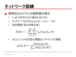 ネットワーク訓練
    標準的なKクラス分類問題の場合
    •   1-of-K符号化法で表されるとする
    •   ネットワーク出力は
    •   誤差関数（負の対数尤度）




    •   出力ユニットの活性化関数はソフトマックス関数




4/25/2012
 