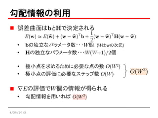 勾配情報の利用
    誤差曲面はbとHで決定される

    •   bの独立なパラメータ数・・・W個 (Wはwの次元)
    •   Hの独立なパラメータ数・・・W(W+1)/2個

    •   極小点を求めるために必要な点の数 O(W2)
    •   極小点の評価に必要なステップ数 O(W)

            の評価でW個の情報が得られる
    •   勾配情報を用いれば

4/25/2012
 