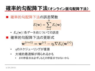 確率的勾配降下法（オンライン版勾配降下法）
    確率的勾配降下法の誤差関数



    •       ：各データ点についての誤差
    確率的勾配降下法の更新式


    •   hのスケジューリングが重要
    •   大域的最適解が得られるかも
        • Eの停留点は必ずしもEiの停留点ではないから


4/25/2012
 