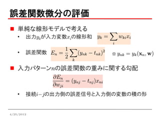 誤差関数微分の評価
    単純な線形モデルで考える
    •   出力ykが入力変数xiの線形和

    •   誤差関数              ※


    入力パターンnの誤差関数の重みに関する勾配



    •   接続i-jの出力側の誤差信号と入力側の変数の積の形


4/25/2012
 